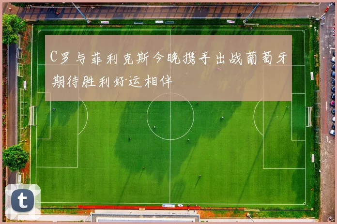 C罗与菲利克斯今晚携手出战葡萄牙期待胜利好运相伴