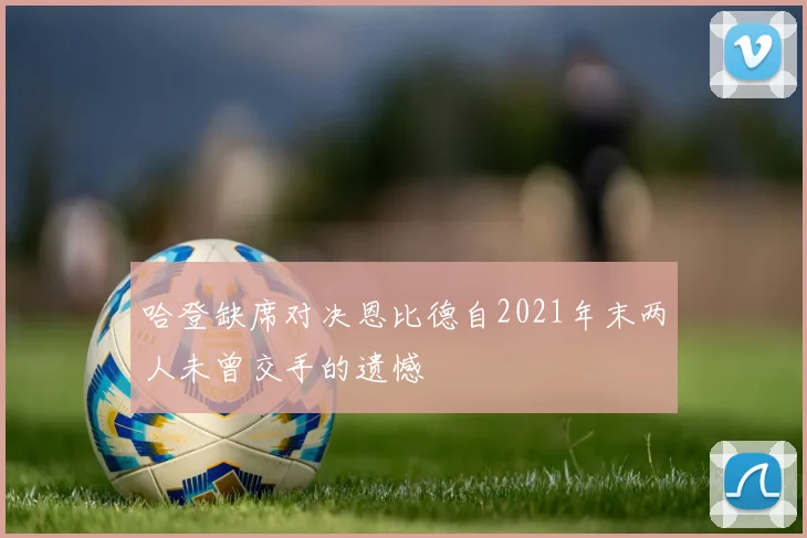 哈登缺席对决恩比德自2021年末两人未曾交手的遗憾
