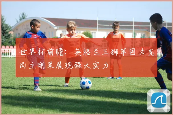 世界杯前瞻：英格兰三狮军团力克民主刚果展现强大实力