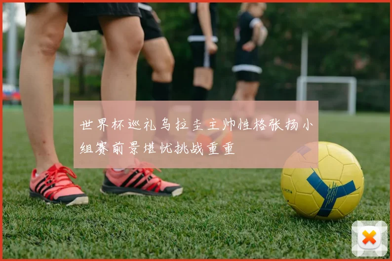 世界杯巡礼乌拉圭主帅性格张扬小组赛前景堪忧挑战重重