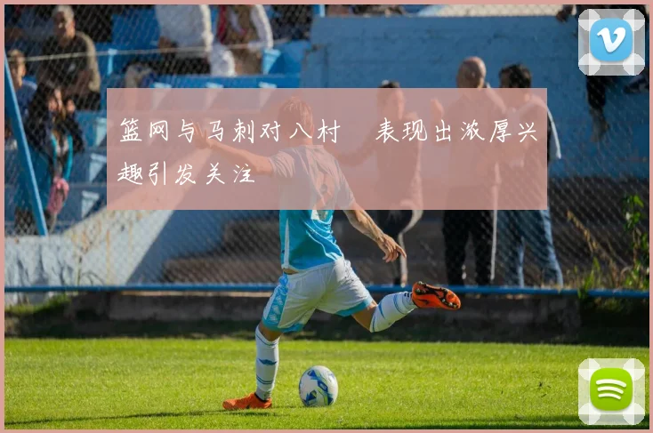 篮网与马刺对八村塁表现出浓厚兴趣引发关注