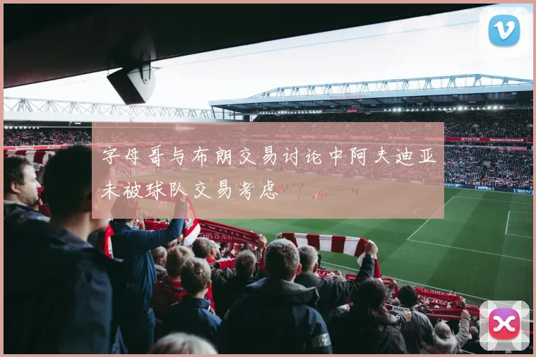 字母哥与布朗交易讨论中阿夫迪亚未被球队交易考虑