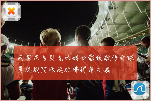 西蒙尼与贝克汉姆合影致敬传奇球员观战阿根廷对佛得角之战