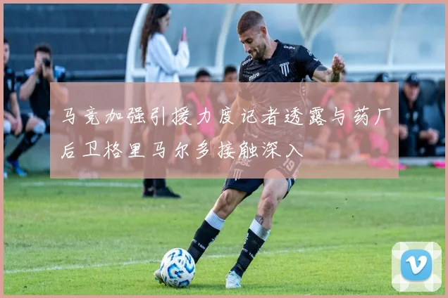 马竞加强引援力度记者透露与药厂后卫格里马尔多接触深入