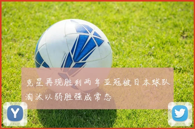 克星再现胜利两年亚冠被日本球队淘汰以弱胜强成常态