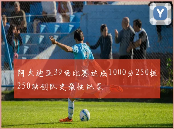 阿夫迪亚39场比赛达成1000分250板250助创队史最快纪录