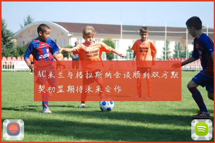 AC米兰与格拉斯纳会谈顺利双方默契初显期待未来合作