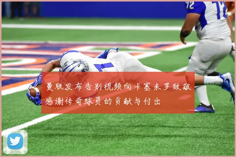 曼联发布告别视频向卡塞米罗致敬感谢传奇球员的贡献与付出